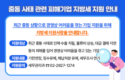 최근 중동 상황으로 경영상 어려움을 겪는 기업 지원을 위해
 지방세 지원사항을 안내합니다.
 
 지원대상: 최근 중동 사태로 인해 수출 차질, 물류비 상승, 대금          결제 지연 등의 피해를 입어 경영상 어려움을 겪고           있는 기업
 지원내용: 기한연장, 징수유예, 체납처분 유예, 세무조사 연기
 지원문의: 세무관리과 ☎ 02-2627-1274