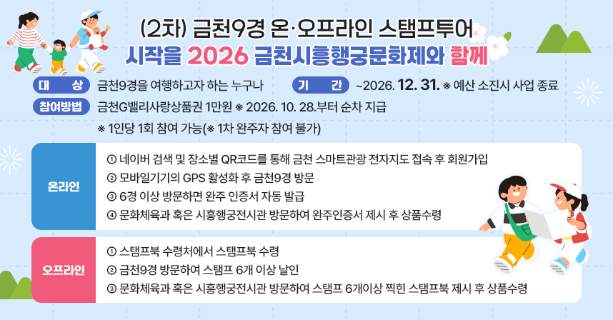 - 대    상 : 금천9경을 여행하고자 하는 누구나 
 - 기 념 품 : 금천G밸리사랑상품권 1만원 ※ 2026.10.28.부터 순차 지급
 - 기    간 : ~2026.12.31. ※ 예산 소진시 사업 종료
 - 참여방법 ※ 1인당 1회 참여 가능(※ 1차 완주자 참여 불가)
   <온라인> 
     ① 네이버 검색 및 장소별 QR코드를 통해 금천 스마트관광 전자지도 접속 후 회원가입
     ② 모바일기기의 GPS 활성화 후 금천9경 방문
     ③ 6경 이상 방문하면 완주 인증서 자동 발급
     ④ 문화체육과 혹은 시흥행궁전시관 방문하여 완주인증서 제시 후 상품수령
   <오프라인> 
     ① 스탬프북 수령처에서 스탬프북 수령
     ② 금천9경 방문하여 스탬프 6개 이상 날인
     ③ 문화체육과 혹은 시흥행궁전시관 방문하여 스탬프 6개이상 찍힌 스탬프북 제시 후 상품수령