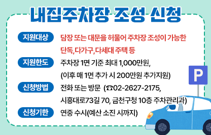 ◆ 내집주차장 조성 신청 ◆
○ 지원대상 : 담장 또는 대문을 허물어 주차장 조성이 가능한 단독,다                 가구,다세대 주택 등
 ○ 지원한도 : 주차장 1면 기준 최대 1,000만원,
                (이후 매 1면 추가 시 200만원 추가지원)
 ○ 신청방법 : 전화 또는 방문 
              (☎02-2627-2175, 시흥대로73길 70, 금천구청 10층 주차관리과)
 ○ 신청기한 : 연중 수시(예산 소진 시까지)