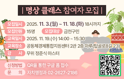 □ 모집일시 : 2025. 11. 3.(월) ~ 11. 18.(화) 18시까지

□ 모집인원 : 15명  

□ 모집대상 : 금천구민 

□ 교육일시 : 2025. 11. 19.(수) 14:00 ~ 15:30

□ 교육장소 : 공동체경제통합지원센터 2관 2층 마루(탑골로8길 23)

□ 강사 : 무위 정준식 마스터

□ 신청방법 : QR을 통한 구글 폼 접수
(https://docs.google.com/forms/d/1B4J9sZQ2cPTCa2cKSOQ4N3-l3cBwVpjwBz-Ho3FEr_o/edit)


                       

              
□ 문의
   - 자치행정과 02-2627-2186