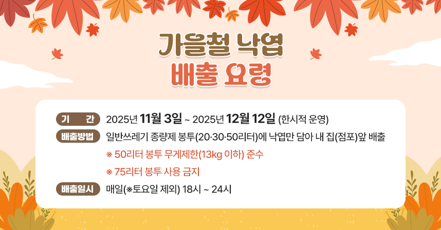 ◆ 제목 : 가을철 낙엽 배출 요령 ◆
   ○ 기    간 : 2025년 11월 3일 ~ 2025년 12월 12일(한시적 운영)
   ○ 배출방법 : 일반쓰레기 종량제 봉투(20·30·50리터)에 낙엽만 담아   내 집(점포)앞 배출
                ※ 50리터 봉투 무게제한(13kg 이하) 준수
                   ※ 75리터 봉투 사용 금지 
   ○ 배출일시 : 매일(※토요일 제외) 18시 ~ 24시