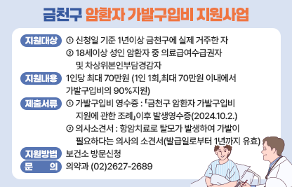 ○ 지원대상 : 
  ‐ 신청일 기준 1년이상 금천구에 실제 거주한 자
  ‐ 18세이상 성인 암환자 중 의료급여수급권자 및 차상위본인부담경감자
 ○ 지원내용 :
  ‐ 1인당 최대 70만원(1인 1회,최대 70만원 이내에서 가발구입비의 90%지원)
 ○ 제출서류
  ‐ 가발구입비 영수증 : 「금천구 암환자 가발구입비 지원에 관한 조례」이후                                          발생영수증(2024.10.2.)
  ‐ 의사소견서 : 항암치료로 탈모가 발생하여 가발이 필요하다는 의사의 소견서(발급일로부터
               1년까지 유효)
 ○ 지원방법 : 보건소 방문신청
 ○ 문의: 의약과 (02)2627-2689