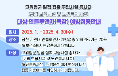 <고위험군 밀접 접촉 구립시설 종사자(구립 보육시설 및 노인복지시설) 
  대상 인플루엔자(독감) 예방접종안내>
  ○ 일시: 2025. 1. ~ 2025. 4. 30(수) 
  ○ 장소: 금천구 관내 인플루엔자 예방접종 위탁의료기관 70곳
         ※ 보건소에서는 접종하지 않습니다.
  ○ 대상: 고위험군 밀접 접촉 구립시설 종사자
           (구립 보육시설 및 노인복지시설)
          ※ 신분증지참
          ※ 방문전 해당 백신에 대한 접종 가능여부를 확인하시기 바랍니다.