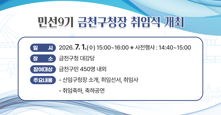 ○ 일    시 : 2026. 7. 1.(수) 15:00~16:00 ※ 사전행사 : 14:40~15:00
  ○ 장    소 : 금천구청 대강당
  ○ 참여대상 : 금천구민 450명 내외
  ○ 주요내용 
   - 신임구청장 소개, 취임선서, 취임사  
   - 취임축하, 축하공연