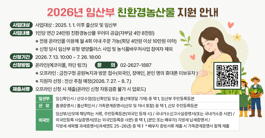 □ 사업대상 : 2025. 1. 1. 이후 출산모 및 임산부
  □ 사업내용 : 1인당 연간 24만원 친환경농산물 꾸러미 공급(자부담 4만 8천원)
     ※ 전용 온라인몰 이용해 월 4회 이내 주문 가능(회당 4만원 이상 10만원 이하)
     ※ 신청 당시 임산부 유형 영양플러스 사업 및 농식품바우처사업 참여자 제외
  □ 신청기간 : 2026. 7. 13. 10:00 ~ 7. 26. 18:00
  □ 신청방법 : 온라인(에코이몰, 하단 링크)
     ※ 오프라인 : 금천구청 공원녹지과 방문 접수(외국인, 장애인, 본인 명의 휴대폰 미보유자 )
     ※ 지원자 선정 : 전산 추첨 예정(2026. 7. 27. ~ 8. 7.)
  □ 제출서류 : 오프라인 신청 시 제출(온라인 신청 자동검증 불가 시 업로드)

임산부
- 임신확인서 / 산모수첩(임신확인일 또는 출산예정일 기재) 중 택 1
- 임산부 주민등록등본
산모
- 출생증명서 / 출산확인서 / 가족관계증명서(산모 및 자녀 포함) 중 택 1
- 산모 주민등록등본
외국인
- 임산부/산모에 해당하는 서류
- 주민등록등본(외국인 등재 시) / 국내거소신고사실증명서(또는 국내거소증 사본) /
  외국인등록 사실증명서(또는 외국인등록증 사본) 중 택 1
- (본인 또는 배우자) 지방세 납세증명서 / 지방세 세목별 과세증명서(과세연도 25~26년) 중 택 1
  * 배우자 증빙서류 제출 시 가족관계증명서 함께 제출

  □ 문    의 : 02-2627-1887
