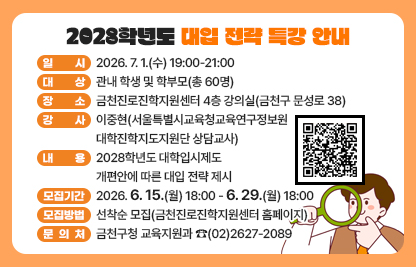 □ 행사개요
    ○ 일    시 : 2026. 7. 1.(수) 19:00-21:00
    ○ 대    상 : 관내 학생 및 학부모(총 60명)
    ○ 장    소 : 금천진로진학지원센터 4층 강의실(금천구 문성로 38)
    ○ 강    사 : 이중현(서울특별시교육청교육연구정보원 대학진학지도지원단 상담교사)
    ○ 내    용 : 2028학년도 대학입시제도 개편안에 따른 대입 전략 제시
  □ 모집안내
    ○ 모집기간 : 2026. 6. 15.(월) 18:00 - 6. 29.(월) 18:00
    ○ 모집방법 : 선착순 모집(금천진로진학지원센터 홈페이지)
  □ 문 의 처 : 금천구청 교육지원과 ☎(02)2627-2089