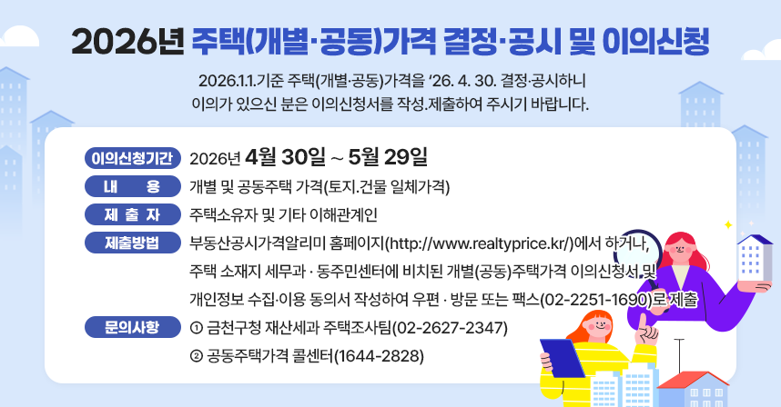 열람 및 의견제출  
◦개별(공동)주택 이의신청기간 : 2026년 4월 30일 ～ 5월 29일 
◦내  용 : 개별 및 공동주택 가격(토지․건물 일체가격)
◦제출자 : 주택소유자 및 기타 이해관계인 
◦제출방법 
  - 부동산공시가격알리미 홈페이지(http://www.realtyprice.kr/)에서 하거나, 주택 소재지 세무과 · 동주민센터에 비치된 개별(공동)주택가격 이의신청서 및 개인정보 수집‧이용 동의서 작성하여 우편 ‧ 방문 또는 팩스(02-2251-1690)로 제출 
□ 문의사항
  ◦ 금천구청 재산세과 주택조사팀(02-2627-2347)
  ◦ 공동주택가격 콜센터(1644-2828)