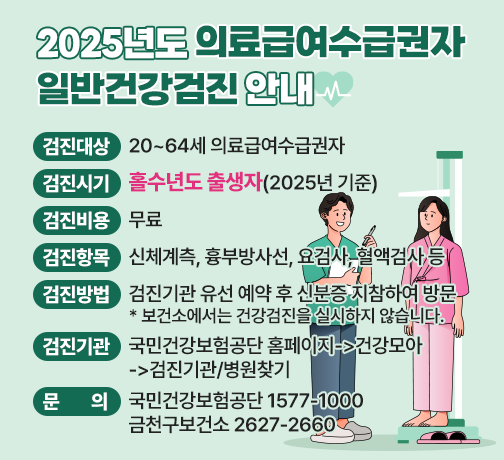 □ 검진대상 : 20~64세 의료급여수급권자
□ 검진시기 : 홀수년도 출생자(2025년 기준)
□ 검진비용 : 무료
□ 검진항목 : 신체계측, 흉부방사선, 요검사, 혈액검사 등
□ 검진방법 : 검진기관 유선 예약 후 신분증 지참하여 방문
* 보건소에서는 건강검진을 실시하지 않습니다.
□ 검진기관 : 국민건강보험공단 홈페이지->건강모아->검진기관/병원찾기
□ 문    의 : 국민건강보험공단 1577-1000/ 금천구보건소 2627-2660