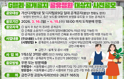 1. 공모대상 : 가산디지털1로 및 디지털로9길 일대 공개공지(붙임1 현황도 참조)
    - 보행이 빈번하고, 좁은 보도를 대체하여 보행을 유도할 수 있는 공개공지
  2. 응모기간 : 2026. 3. 16.(월) ~ 4. 15.(수) 18:00 까지 도착분에 한함.
  3. 응모자격 
    - 설치 후 5년 이 경과된 공개공지
    - 건축물 소유자가 사업비의 일정비율(30% 이상) 부담 가능한 자
    - 공개공지 공유정원 조성에 따른 건축물 표시변경 등 행정사항 이행 가능한 자
  4. 사업내용
    - (주요내용) 노후된 공개공지에 편의시설, 수목식재 등을 통한 공유정원 조성
    - (시행방법) 
       ▶ 공개공지 소유자(관리단) : 사업비 부담금(전체 사업비의 30% 이상)을 금천구에 예치
       ▶ 금천구 : 설계 및 공사 시행
  5. 사업비 : 1개소당 3억원 내외 (민간 자부담 30% 이상)
    - 산출기준 : 공개공지 면적 x 조성단가 280천원/㎡ 적용
  6. 응모방법 : 우편 또는 방문제출
    - 우편접수 : 서울특별시 금천구 시흥대로73길 70 금천구청 11층 공원녹지과
    - 방문접수 : 서울특별시 금천구 시흥대로 73길 금천구청 11층 공원녹지과
  5. 문    의 : 금천구청 공원녹지과(☎02-2627-1653)
