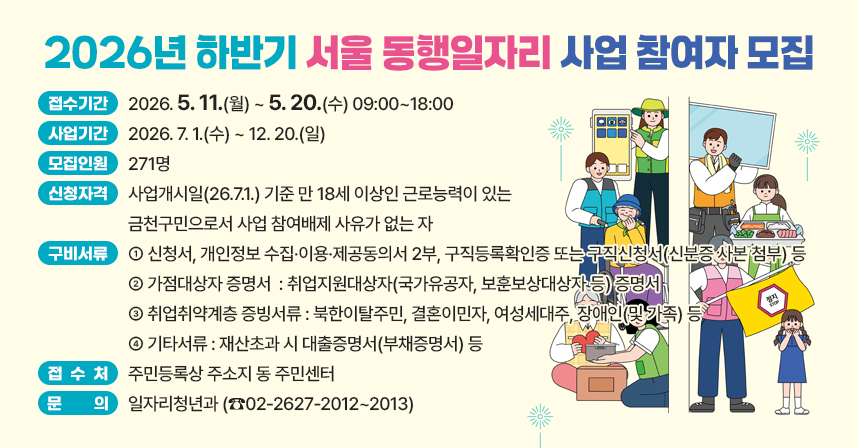 □ 접수기간 : 2026. 5. 11.(월) ~ 5. 20.(수) 09:00~18:00
□ 사업기간 : 2026. 7. 1.(수) ~ 12. 20.(일) 
□ 모집인원 : 271명
□ 신청자격 : 사업개시일(26.7.1.) 기준 만 18세 이상인 근로능력이 있는 금천구민으로서 사업 참여배제 사유가 없는 자
□ 구비서류 
  ○ 신청서, 개인정보 수집·이용·제공동의서 2부, 구직등록확인증 또는 구직신청서(신분증 사본 첨부) 등
  ○ 가점대상자 증명서  : 취업지원대상자(국가유공자, 보훈보상대상자 등) 증명서
  ○ 취업취약계층 증빙서류 : 북한이탈주민, 결혼이민자, 여성세대주, 장애인(및 가족) 등 
  ○ 기타서류 : 재산초과 시 대출증명서(부채증명서) 등
□ 접 수 처 : 주민등록상 주소지 동 주민센터
□ 문    의 : 일자리청년과 (☎02-2627-2012~2013)