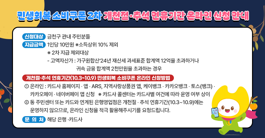 □ 신청대상 : 금천구 관내 주민분들
□ 지급금액 : 1인당 10만원 ※소득상위 10% 제외
  ※ 2차 지급 제외대상 
    - 고액자산가 : 가구원합산‘24년 재산세 과세표준 합계액 12억을 
                  초과하거나 귀속 금융 합계액 2천만원을 초과하는 경우
□ 개천절･추석 연휴기간(10.3~10.9) 민생회복 소비쿠폰 온라인 신청방법
  ○ 온라인 – 카드사 홈페이지‧앱･ARS, 지역사랑상품권 앱, 케이뱅크･
              카카오뱅크･토스(뱅크)･카카오페이･네이버페이 앱 신청
    ※ 카드사 콜센터는 카드사별 여건에 따라 운영 여부 상이
  ○ 동 주민센터 또는 카드와 연계된 은행영업점은 개천절･추석 
     연휴기간(10.3~10.9)에는 운영하지 않으므로, 온라인 신청을 
     적극 활용해주시기를 요청드립니다.
□ 문 의 처 : 해당 은행 ·카드사