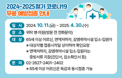 <2024-2025절기 코로나19 무료예방접종 안내>
   ○ 일시: 2024. 10. 11(금) ~ 2025. 4. 30(수) 
   ○ 장소: 위탁 병·의원(방문 전 전화문의)
   ○ 대상: 65세 이상 어르신, 면역저하자, 감염취약시설 입소·입원자
    ※ 대상자별 접종시작일 상이하여 확인요망
     ※ 면역저하자, 감염취약시설 입소·입원자는 증빙서류 지참(진단서, 입소확인서 등) 
   ○ 문의: 02-2627-2401~2402
    ※ 65세 이상 어르신은 독감과 동시접종 가능
