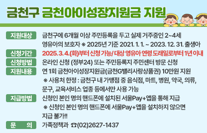 ○ 금천구 금천아이성장지원금 지원 ○

☐ 지원대상 : 금천구에 6개월 이상 주민등록을 두고 실제 거주중인 2~4세 영유아의 보호자
              ※ 2025년 기준 2021. 1. 1. ~ 2023. 12. 31. 출생아
☐ 신청기간 : 2025. 3. 4.(화)부터 신청 가능/ 대상 영유아 연령 도래일로부터 1년 이내
☐ 신청방법 : 온라인 신청 (정부24) 또는 주민등록지 주민센터 방문 신청
☐ 지원내용 : 연 1회 금천아이성장지원금(금천G밸리사랑상품권) 10만원 지원
 ※ 사용처 한정 : 금천구 내 가맹점 중 음식점, 마트, 병원, 약국, 의류, 문구, 교육서비스 업종                    등에서만 사용 가능
☐ 지급방법 : 신청인 본인 명의 핸드폰에 설치된 서울Pay+앱을 통해 지급
 ※ 신청인 본인 명의 핸드폰에 서울Pay+앱을 설치하지 않으면 지급 불가!!
☐ 문    의 : 가족정책과  ☎(02)2627-1437
