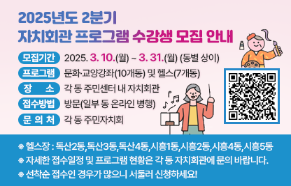 □ 모집기간 : 2025. 3. 10.(월) ~ 3. 31.(월) (동별 상이)
□ 프로그램 : 문화·교양강좌(10개동) 및 헬스(7개동)
□ 장    소 : 각 동 주민센터 내 자치회관
□ 접수방법 : 방문(일부 동 온라인 병행)
□ 문 의 처 : 각 동 주민자치회
  ※ 헬스장 : 독산2동,독산3동,독산4동,시흥1동,시흥2동,시흥4동,시흥5동
  ※ 자세한 접수일정 및 프로그램 현황은 각 동 자치회관에 문의 바랍니다.
  ※ 선착순 접수인 경우가 많으니 서둘러 신청하세요!