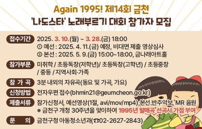 <Again 1995! 제14회 금천 '나도스타' 노래부르기 대회 참가자 모집>
 ○ 접수기간 : 2025. 3. 10.(월) ~ 3. 28.(금) 18:00 
  ① 예   선 : 2025. 4. 11.(금) 예정, 비대면 제출 영상심사
  ② 본   선 : 2025. 5. 9.(금) 15:00~18:00, 금나래아트홀 
 ○ 참가부문 : 미취학 / 초등독창(저학년)/ 초등독창(고학년) / 초등중창 / 중등 / 지역사회·가족
 ○ 참가곡 : 3분 내외의 자유곡(동요 및 가곡, 가요)
 ○ 신청방법 : 전자우편 접수(bhmin21@geumcheon.go.kr)
 ○ 제출서류 : 참가신청서, 예선영상(1절, avi/mov/mp4),본선 반주악보, MR 음원
    ※ 금천구 개청 30주년을 맞이하여 1995년 발매곡 선곡시 가점 부여
 ○ 문     의 : 금천구청 아동청소년과(☎02-2627-2843)