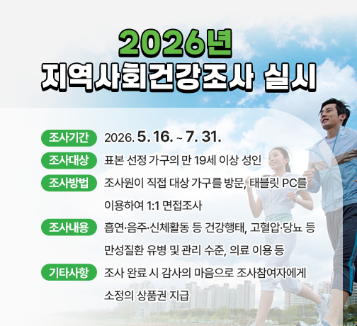 □ 조사기간 : 2026. 5. 16. ~ 7. 31.
□ 조사대상 : 표본 선정 가구의 만 19세 이상 성인
□ 조사방법 : 조사원이 직접 대상 가구를 방문, 태블릿 PC를 이용하여 1:1 면접조사 
□ 조사내용 : 흡연·음주·신체활동 등 건강행태, 고혈압·당뇨 등 만성질환 유병 및 관리 수준, 의료 이용 등
□ 기타사항 : 조사 완료 시 감사의 마음으로 조사참여자에게 소정의 상품권 지급