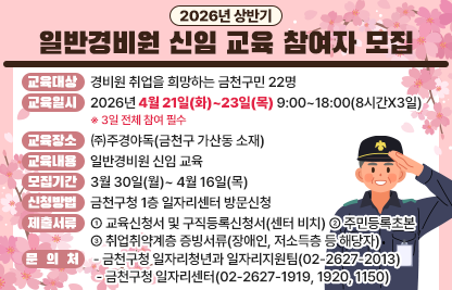 ○ 교육대상 : 경비원 취업을 희망하는 금천구민 22명
○ 교육일시 : 2026년 4월 21일(화)~23일(목) 9:00~18:00(8시간X3일)
   ※ 3일 전체 참여 필수
○ 교육장소 : ㈜주경야독(금천구 가산동 소재)
○ 교육내용 : 일반경비원 신임 교육
○ 모집기간 : 3월 30일(월)~ 4월 16일(목)
○ 신청방법 : 금천구청 1층 일자리센터 방문신청
○ 제출서류 : ① 교육신청서 및 구직등록신청서(센터 비치) ② 주민등록초본 ③ 취업취약계층 증빙서류(장애인, 저소득층 등 해당자) 
○ 문의처
 -금천구청 일자리청년과 일자리지원팀(02-2627-2013)
 -금천구청 일자리센터(02-2627-1919, 1920, 1150)