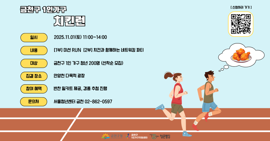 □ 행사개요
   ○ 행 사 명 : 금천구 1인가구 치킨런
   ○ 일    시 : 2025. 11. 1.(토), 11:00 ~ 14:00
   ○ 장    소 : 안양천 다목적 광장 
   ○ 모집대상 : 금천구 청년 200명 
   ○ 모집기간 : 2025. 10. 1.(수) ~ 선착순
   ○ 신청방법 : QR코드 스캔 후 구글폼 신청 
   ○ 내    용 : [1부] 미션RUN [2부] 치킨과 함께하는 네트워킹 파티

 󰏅 문의 : [신청자 모집] 서울청년센터금천청춘삘딩 02-862-0597
          [행사 문의] 금천구 1인가구지원센터 070-7487-5525