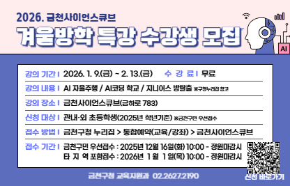 □ 프로그램 개요
  ○ 기    간 : 2026년 1월 ~ 2월
  ○ 대    상 : 관내 초등학생 530명 (저학년 270명, 고학년 260명) 
  ○ 장    소 : 금천사이언스큐브
  ○ 주요내용 : 코딩 및 생성형AI 등 인공지능 분야 교육 및 흥미로운 방탈출 미션 체험 운영
  ○ 운영 프로그램  
  
프로그램
강좌명
운영기간
대    상
AI 
자율주행
AI 자율주행 
LAP타임 챌린지
1. 20.(화) ~ 2.  7.(토)
고학년(4~6학년) 
인공지능
코딩학교
AI 첫걸음
1. 13.(화) ~ 1. 16.(금) 
전학년(1~6학년) 
AI 음악 이야기
1. 20.(화) ~ 1. 23.(금) 
AR, VR 새해 프로젝트
2.  3.(화) ~ 2.  6.(금) 
레트로 게임코딩
1. 27.(화) ~ 1. 30.(금)
드론 챌린지
2. 10.(화) ~ 2. 13.(금)
지니어스
방탈출
지니어스 방탈출:
실험실의 숨겨진 비밀
1. 9.(금) ~ 2. 7.(토)
전학년(1~6학년)

 □ 신청안내
   ○ 기간 : 2025. 12. 16.(화) 10:00 ~ 정원마감시까지 
            <선착순 마감, 금천구민 우선접수>
   ○ 방법 : 구 누리집-강좌신청-통합예약-금천사이언스큐브
 □ 문 의 처 : 금천구청 교육지원과(02-2627-2191)