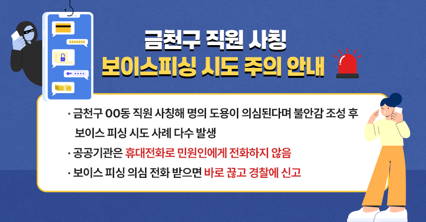 ○ 가산동 직원 사칭해 명의 도용이 의심된다며 불안감 조성 후 보이스 피싱 시도 사례 다수 발생
 ○ 공공기관은 휴대전화로 민원인에게 전화하지 않음
 ○ 보이스 피싱 의심 전화 받으면 바로 끊고 경찰에 신고