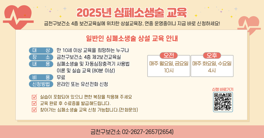 ◆ 2025년 심폐소생술 교육 ◆
-금천구보건소 4층 보건교육실에 위치한 상설교육장, 연중 운영중이니 지금 바로 신청하세요!-
[일반인 심폐소생술 상설 교육 안내]
-대상 : 만 10세 이상 교육을 희망하는 누구나
-장소 : 금천구보건소 4층 제2보건교육실
 -내용 : 심폐소생술 및 자동심장충격기 사용법 이론및 실습교육(80분 이상)
-비용 : 무료
-신청방법 : 온라인 또는 유선전화 신청
-오전 : 매주 월요일, 금요일 10시 
-오후 : 매주 화요일, 수요일 4시

 ※실습이 포함되어 있으니 편한 복장을 착용해 주세요.
※교육 완료 후 수료증을 발급해드립니다.
※찾아가는 심폐소생술 교육 신청 가능합니다.(전화문의)

신청바로가기 QR코드 https://answer.moaform.com/answers/R958Da
금천구보건소 : 02-2627-2657(2654)