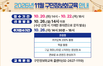 󰏚 접수기간 : 10. 20.(화) 14시 ~ 10. 22.(목) 18시,
 󰏚 선정발표 : 10. 26.(월) 14시 이후(수강 신청 시 기재한 휴대폰으로 문자 발송)
 󰏚 추가접수기간 : 10. 26.(월) 14시 30분 ~ 18시

과정명
카카오톡 200% 활용
엑셀 활용
구글 제미나이로 시작하는 생성형 AI
캔바로 AI 콘텐츠 완성하기 

 󰏚 교육문의: 구민정보화교육 콜센터(02-2627-1119)