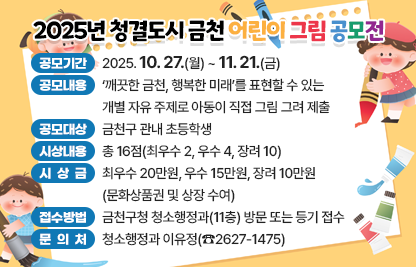 □ 공모기간 : 2025. 10. 27.(월) ~ 11. 21.(금)
□ 공모내용 : ‘깨끗한 금천, 행복한 미래’를 표현할 수 있는 개별 자유 주제로 아동이 직접 그림 그려 제출
□ 공모대상 : 금천구 관내 초등학생
□ 시상내용 : 총 16점(최우수 2, 우수 4, 장려 10)
□ 시 상 금 : 최우수 20만원, 우수 15만원, 장려 10만원
             (문화상품권 및 상장 수여)
□ 접수방법 : 금천구청 청소행정과(11층) 방문 또는 등기 접수
□ 문 의 처 : 청소행정과 이유정(☎2627-1475)