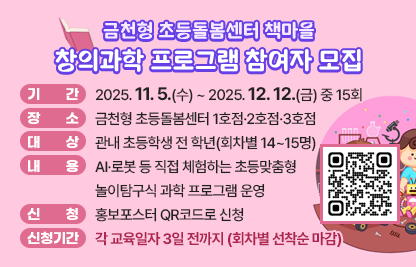○ 기간: 2025. 11. 5.(수) ~ 2025. 12. 12.(금) 중 15회
  ○ 장소: 금천형 초등돌봄센터 1호점·2호점·3호점
  ○ 대상: 관내 초등학생 전 학년(회차별 14~15명)
  ○ 내용: AI·로봇 등 직접 체험하는 초등맞춤형 놀이탐구식 과학 프로 
          그램 운영
  ○ 신청: 홍보포스터 QR코드로 신청
  ○ 신청기간: 각 교육일자 3일 전까지(회차별 선착순 마감)