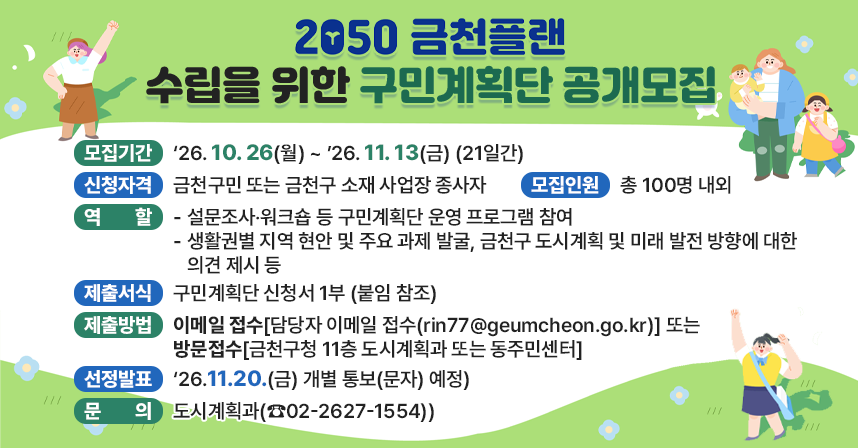 1. 모집내용
◯ 모집기간 : ‘26. 10. 26(월) ~ ’26. 11. 13(금) (21일간)
◯ 신청자격 : 금천구민 또는 금천구 소재 사업장 종사자
◯ 모집인원 : 총 100명 내외
◯ 구민계획단 역할
  - 설문조사‧워크숍 등 구민계획단 운영 프로그램 참여
  - 생활권별 지역 현안 및 주요 과제 발굴, 금천구 도시계획 및 미래 발전 방향에 대한 의견 제시 등
2. 신청방법
◯ 제출서식 : 구민계획단 신청서 1부 (붙임 참조)
◯ 제출방법 : 이메일 접수 또는 방문접수
  - 담당자 이메일 접수(rin77@geumcheon.go.kr)
  - 방문접수(금천구청 11층 도시계획과 또는 동주민센터)
3. 선정·발표
◯ 선정자 발표 : ‘26.11.20.(금) 개별 통보(문자) 예정
4. 문의 : 도시계획과(☎02-2627-1554)