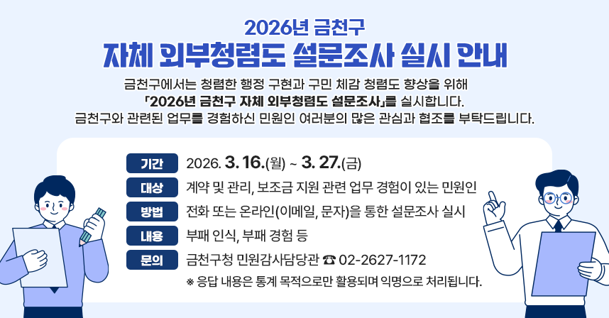 <2026년 금천구 자체 외부청렴도 설문조사 실시 안내>
 금천구에서는 청렴한 행정 구현과 구민 체감 청렴도 향상을 위해     「2026년 금천구 자체 외부청렴도 설문조사」를 실시합니다.
 금천구와 관련된 업무를 경험하신 민원인 여러분의 많은 관심과 협조를 부탁드립니다.

 ○ 기간 : 2026. 3. 16.(월) ~ 3. 27.(금)
 ○ 대상 : 계약 및 관리, 보조금 지원 관련 업무 경험이 있는 민원인
 ○ 방법 : 전화 또는 온라인(이메일, 문자)을 통한 설문조사 실시
 ○ 내용 : 부패 인식, 부패 경험 등
 ○ 문의 : 금천구청 민원감사담당관 ☎ 02-2627-1172
    ※ 응답 내용은 통계 목적으로만 활용되며 익명으로 처리됩니다.