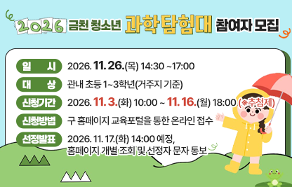 □ 행 사 명 : 2026. 금천 청소년 과학탐험대
□ 일    시 : 2026. 11. 26.(목) 14:30 ~17:00
□ 대    상 : 관내 초등 1~3학년(거주지 기준)
□ 신청기간 : 2026. 11. 3.(화) 10:00 ~ 11. 16.(월) 18:00 (※추첨제)
□ 신청방법 : 구 홈페이지 교육포털을 통한 온라인 접수
□ 선정발표 : 2026. 11. 17.(화) 14:00 예정, 홈페이지 개별 조회 및 선정자 문자 통보