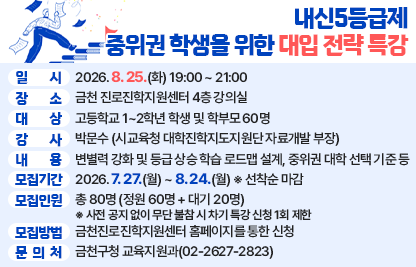 □ 프로그램 개요
  ○ 행 사 명 : 내신5등급제 중위권 학생을 위한 대입 전략
  ○ 일    시 : 2026. 8. 25.(화) 19:00 ~ 21:00
  ○ 장    소 : 금천 진로진학지원센터 4층 강의실
  ○ 대    상 : 고등학교 1~2학년 학생 및 학부모 60명
  ○ 강    사 : 박문수 (시교육청 대학진학지도지원단 자료개발 부장)
  ○ 내    용 : 변별력 강화 및 등급 상승 학습 로드맵 설계, 중위권 대학 선택 기준 등