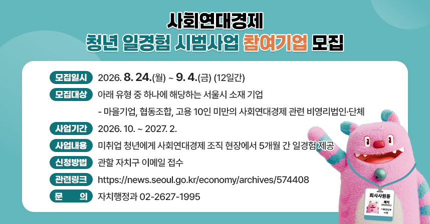 □ 모집일시 : 2026. 8. 24.(월) ~ 9. 4.(금) (12일간) 
□ 모집대상 : 아래 유형 중 하나에 해당하는 서울시 소재 기업
  - 마을기업, 협동조합, 고용 10인 미만의 사회연대경제 관련 비영리법인·단체
□ 사업기간 : 2026. 10. ~ 2027. 2.
□ 사업내용 : 미취업 청년에게 사회연대경제 조직 현장에서 5개월 간 일경험 제공
□ 신청방법 : 관할 자치구 이메일 접수
□ 관련링크 : https://news.seoul.go.kr/economy/archives/574408
□ 문    의 : 자치행정과 02-2627-1995