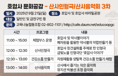 1) 프로그램 : 호압사 문화공감-산사인형극/산사음악회 3차
2) 일    시 : 2025년 9월 21일(일)
3) 장    소 : 호압사 및 호압사 바라밀공원
4) 대    상 : 일반인 및 금천구민 등
5) 내    용 

6) 문    의 : 교육나눔협동조합 02-802-1101 
             인터넷카페 http://cafe.daum.net/educoopgc
