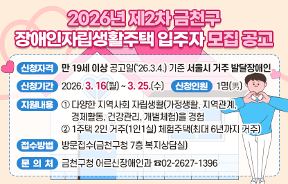 □ 2026년 제2차 금천구 장애인자립생활주택 입주자 모집 공고
 ○ 신청자격 : 만 19세 이상 공고일(‘26.3.4.) 기준 서울시 거주 발달장애인
 ○ 신청기간 : 2026. 3. 16(월) ~ 3. 25.(수)
 ○ 선정인원 : 1명(男)
 ○ 지원내용
  - 다양한 지역사회 자립생활(가정생활, 지역관계, 경제활동, 건강관리, 개별체험)을 경험
  - 1주택 2인 거주(1인1실) 체험주택(최대 6년까지 거주)
 ○ 접수방법 : 방문접수(금천구청 7층 복지상담실)
 ○ 문 의 처 : 금천구청 어르신장애인과 ☎02-2627-1396
 ※ 신청자격 및 지원내용등 자세한 내용은 금천구청 홈페이지 고시공고
    (서울특별시 금천구 공고 제2026-477호) 확인 요망