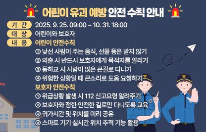 □ 기간 : 2025. 9. 25. 09:00 ~ 10. 31. 18:00
□ 장소 : 홈페이지
□ 대상 : 어린이와 보호자
□ 내용 : 어린이 안전수칙 - 낯선 사람이 주는 음식, 선물 등은 받지 않기
                       - 외출 시 반드시 보호자에게 목적지를 알리기
                       - 등하교 시 사람이 많은 큰길로 다니기
                       - 위험한 상황일 때 큰소리로 도움 요청하기
      
       보호자 안전수칙 – 위급상황 발생 시 112 신고요령 알려주기
                       - 보호자와 정한 안전한 길로만 다니도록 교육
                       - 귀가시간 및 위치를 미리 공유
                       - 스마트 기기 실시간 위치 추적 기능 활용