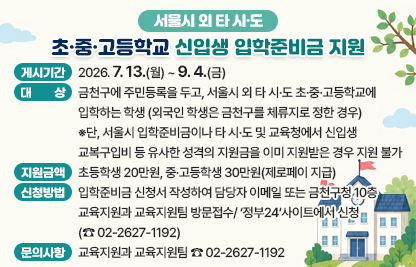 ◆  2026년 서울시 외 타 시도 초·중·고등학교 입학준비금 지원 ◆

  ○ 게시기간: 2026. 7. 13.(월) ~ 9. 4.(금)  
  ○ 대    상
    - 금천구에 주민등록을 두고, 서울시 외 타 시·도 초·중·고등학교에 입학하는 학생 (외국인 학생은 금천구를 체류지로 정한 경우)
    - 단, 서울시 입학준비금이나 타 시·도 및 교육청에서 신입생 교복구입비 등 유사한 성격의 지원금을 이미 지원받은 경우 지원 불가
  ○ 지원금액: 초등학생 20만원, 중·고등학생 30만원(제로페이 지급)
  ○ 신청방법: 입학준비금 신청서 작성하여 담당자 이메일 또는 금천구청 10층 교육지원과 교육지원팀 방문접수/‘정부24‘사이트에서 신청(☎ 02-2627-1192)
  ○ 문의사항: 교육지원과 교육지원팀 ☎ 02-2627-1192