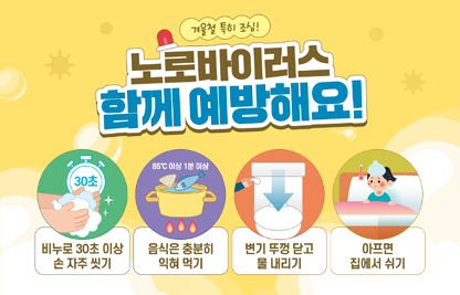 ◆ 겨울철 특히 조심! 노로바이러스 함께 예방해요!◆
 - 비누로 30초 이상 손 자주 씻기
 - 음식은 충분히 익혀 먹기
 - 변기 뚜껑 닫고 물 내리기
 - 아프면 집에서 쉬기