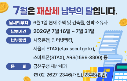 □ 납세의무자 : 6월 1일 현재 주택 및 건축물, 선박 소유자
□ 납부기간 : 2026. 7. 16. ~ 7. 31.
□ 납부방법 : 시중은행, 인터넷뱅킹, 서울시ETAX(etax.seoul.go.kr),
             스마트폰(STAX). ARS(1599-3900) 등
□ 문    의 : 금천구청 재산세과 ☎ 02-2627-2346(개인), 2348(법인)