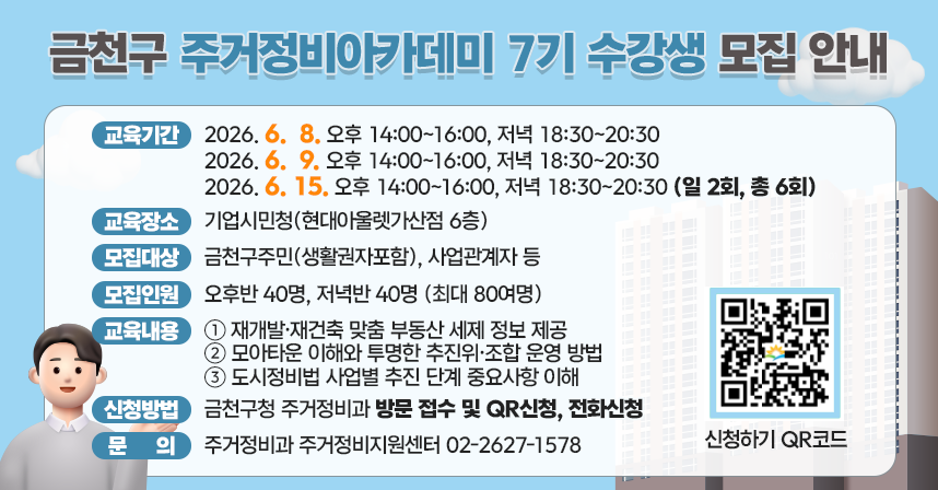 ○ 교육기간 
 2026. 6.  8. 오후 14:00~16:00, 저녁 18:30~20:30
 2026. 6.  9. 오후 14:00~16:00, 저녁 18:30~20:30
 2026. 6. 15. 오후 14:00~16:00, 저녁 18:30~20:30 (일 2회, 총 6회)
○ 교육장소: 기업시민청(현대아울렛가산점 6층)
○ 모집대상: 금천구주민(생활권자포함), 사업관계자 등
○ 모집인원: 오후반 40명, 저녁반 40명 (최대 80여명)
○ 교육내용: 재개발·재건축 맞춤 부동산 세제 정보 제공
            모아타운 이해와 투명한 추진위·조합 운영 방법
            도시정비법 사업별 추진 단계 중요사항 이해 
○ 신청방법: 금천구청 주거정비과 방문 접수 및 QR신청, 전화신청

○ 문    의: 주거정비과 주거정비지원센터 02-2627-1578