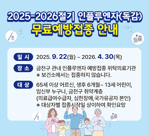 <2025-2026절기 인플루엔자(독감) 무료예방접종 안내>
   ○ 일시: 2025. 9. 22(월) ~ 2026. 4. 30(목) 
   ○ 장소: 금천구 관내 인플루엔자 예방접종 위탁의료기관
          ※ 보건소에서는 접종하지 않습니다.
   ○ 대상: 65세 이상 어르신, 생후 6개월~ 13세 어린이,임신부 누구나,
           금천구 취약계층(의료급여수급자, 심한장애,국가유공자 본인) 
          ※ 대상자별 접종시작일 상이하여 확인요망