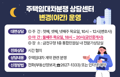◆ 주택임대차분쟁 상담센터 변경(야간) 운영 ◆
○ 대면상담
   ① 주  간 : 첫째, 셋째, 넷째주 목요일, 10시 ~ 12시(변호사)
   ② 야  간 : 둘째주 목요일, 18시 ~ 20시(공인중개사)
   ③ 장  소 : 금천구청 1층 통합민원실 내 전문가상담실
 ○ 전화상담 : 시간 협의
 ○ 상담내용 : 주택임대차 계약 관련 분쟁 
 ○ 신청방법 : 전화(부동산정보과,☎2627-1333) 또는 인터넷 예약