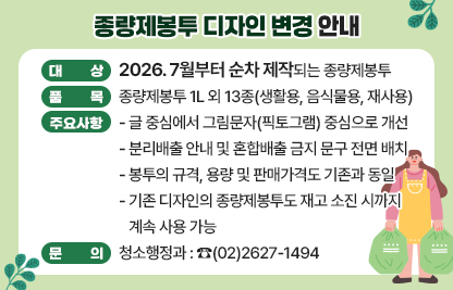 □ 대상 : 2026. 7월부터 순차 제작되는 종량제봉투
□ 품목 : 종량제봉투 1L 외 13종(생활용, 음식물용, 재사용)
□ 주요사항
  - 글 중심에서 그림문자(픽토그램) 중심으로 개선
  - 분리배출 안내 및 혼합배출 금지 문구 전면 배치
  - 봉투의 규격, 용량 및 판매가격도 기존과 동일
  - 기존 디자인의 종량제봉투도 재고 소진 시까지 계속 사용 가능
□ 문의 청소행정과 : ☎(02)2627-1494