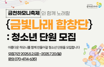 <금천하모니 청소년합창단 “금빛나래합창단” 단원모집>
-모집기간_ 2025.5.2.(금) ~ 7.20.(일)
-모집대상_ 노래에 관심있는 금천구 청소년(초3~중3)
-신청방법_ 이메일 또는 구글폼 작성 제출
-프로그램_ 7.22. ~ 10.19. 매주 수요일 합창교육프로그램 운영
-문    의 : 금천문화재단 축제기획팀