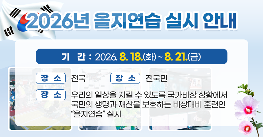 □ 기간 : 2026. 8. 18.(화) ~ 8. 21.(금)
□ 장소 : 전국
□ 대상 : 전국민
□ 내용 : 우리의 일상을 지킬 수 있도록 국가비상 상황에서 국민의 생명     과 재산을 보호하는 비상대비 훈련인 “을지연습” 실시