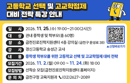 □ 행사개요
    ○ 일    시 :  2026. 11. 25.(수) 19:00~21:00(2시간)
    ○ 대    상 : 관내 중학생 및 학부모(총 60명)
    ○ 장    소 : 금천진로진학지원센터 4층 강의실(금천구 문성로 38)
    ○ 강    사 :  경신고등학교 송성근 교사
    ○ 내    용 : 중학생 학부모를 위한 고등학교 선택 및 고교학점제 대비 전략
  □ 모집안내
    ○ 모집기간 : 2026. 11. 2.(월) 09:00 ~ 11. 24.(화) 18:00
    ○ 모집방법 : 선착순 모집(금천진로진학지원센터 홈페이지)
  □ 문 의 처 : 금천구청 교육지원과 ☎(02)2627-2089