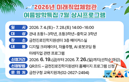 □ 프로그램 개요
   ○ 일시 : 2026. 7. 4.(토)~ 7. 28.(토) 14:00~16:00
   ○ 대상 : 관내 초등1~3학년, 초등3학년~중학교 3학년
   ○ 장소 : 금천진로진학지원센터 3층 메이커스실
   ○ 내용 : 디지털 크리에이터, 자율주행, AI 로봇코딩 등 미래직업 관련 프로그램
 □ 신청안내
   ○ 기간 : 2026. 6. 19(금)부터 2026.7.26.(일)까지 (선착순 마감)
   ○ 방법 : QR코드 – 금천진로진학지원센터 홈페이지 프로그램 신청
 □ 문 의 처 : 금천구청 교육지원과(02-2627-2494)