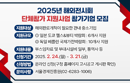 ○ 지원대상 : 해외판로개척이 필요한 관내 중소기업
 ○ 지원규모 
   - 일본 도쿄 헬스&뷰티 박람회 : 6개사 지원
   - 독일 베를린 국제가전박람회 : 10개사 지원 
 ○ 지원내용 : 부스임차료 및 부대시설비 일부, 통역사 등
 ○ 신청기간 : 2025. 2. 24.(월) ~ 3. 21.(금)
 ○ 신청방법 : 온라인 신청(구청 홈페이지 고시공고 게시판 확인)
 ○ 문의사항 : 서울경제진흥원(02-6283-1006)