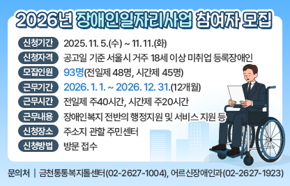 ▢ 신청기간 : 2025. 11. 5.(수) ~ 11. 11.(화)
▢ 신청자격 : 공고일 기준 서울시 거주 18세 이상 미취업 등록장애인
▢ 모집인원 : 93명(전일제 48명, 시간제 45명)
▢ 근무기간 : 2026. 1. 1. ∼ 2026. 12. 31.(12개월) 
▢ 근무시간 : 전일제 주40시간, 시간제 주20시간
▢ 근무내용 : 장애인복지 전반의 행정지원 및 서비스 지원 등 
▢ 신청장소 : 주소지 관할 주민센터
▢ 신청방법 : 방문 접수
▢ 문 의 처 : 금천통통복지톨센터(02-2627-1004), 어르신장애인과(02-2627-1923)