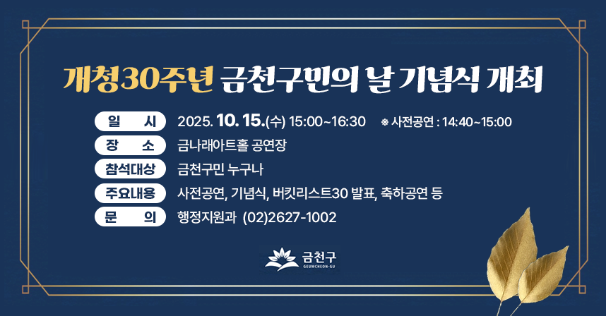 ○ 일    시 : 2025. 10. 15(수) 15:00~16:30 
                 ※ 사전행사 14:40~15:00 
  ○ 장    소 : 금나래아트홀 공연
  ○ 참여대상 : 금천구민 600명 내외
  ○ 행사내용

구분
시간
내용
세 부 내 용
사전행사
14:40∼15:00
20‘
사전공연
∘ 금천 앙상블챔버오케스트라 연주 
∘ 주민동아리 ‘놀이터’ 창작뮤지컬 갈라 공연
본
행사
15:00∼15:05
5‘
오 프 닝
∘ 개청 30주년 기념 공연  
15:05∼15:10
5‘
개    회
∘ 국민의례, 애국가, 묵념 
15:10∼15:20
10‘
내빈소개
∘ 참석내빈 및 단체 소개 
15:20∼15:30
10‘
시    상
∘ 금천구민상 및 기업인상  
15:30∼15:35
5‘
축사영상
∘ 대내외 친선도시 단체장  
15:35∼15:47
12‘
내빈축사
∘ 주요 내빈 축사 
 비전발표
15:47∼15:50 
3‘
영상상영
∘ 어제에서 내일로, 금천의 30년
15:50∼16:10
20‘
구 청 장
발    표
∘ 금천 미래전략 ‘버킷리스트30’ 발표 
축하공연
16:10∼16:30
20‘
축하공연
∘ 오페라 가수, 국제청소년합창단 및 
   금천우리동네오케스트라 협연  

  ※ 세부 행사내용은 여건에 따라 변경될 수 있음
  ○ 문의전화 : 02-2627-1002